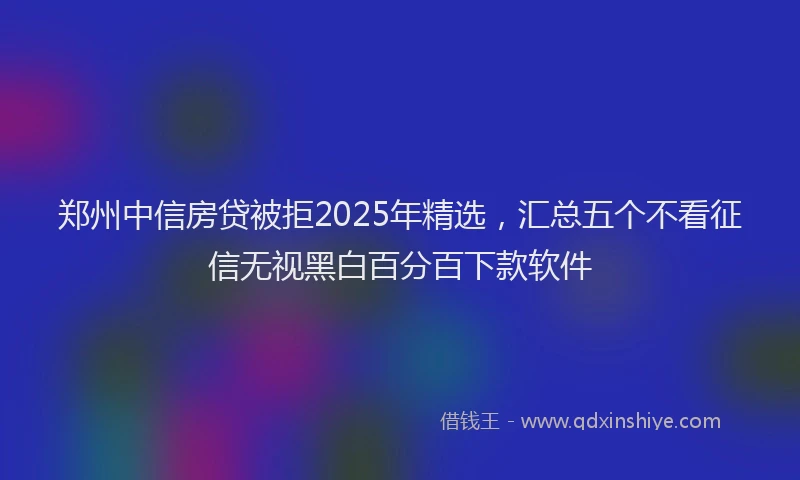 郑州中信房贷被拒2025年精选，汇总五个不看征信无视黑白百分百下款软件