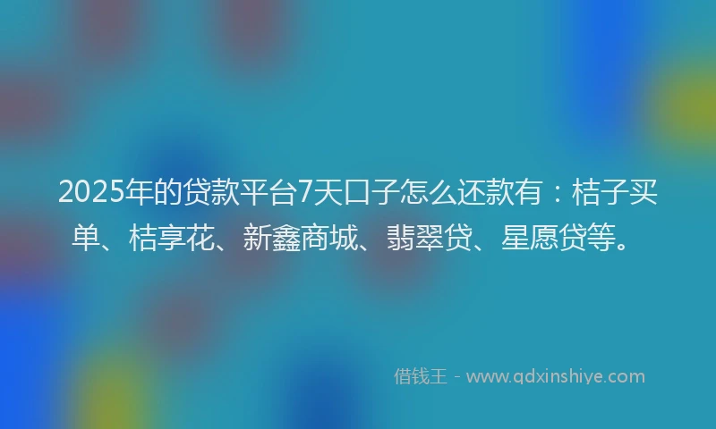 2025年的贷款平台7天口子怎么还款有：桔子买单、桔享花、新鑫商城、翡翠贷、星愿贷等。