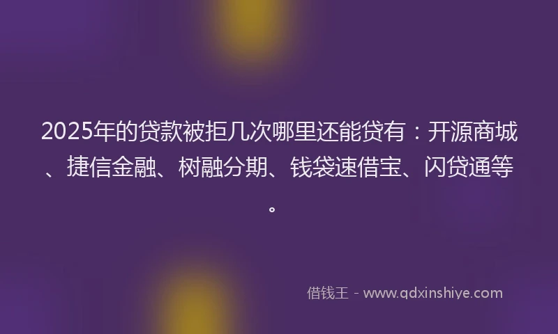 2025年的贷款被拒几次哪里还能贷有：开源商城、捷信金融、树融分期、钱袋速借宝、闪贷通等。