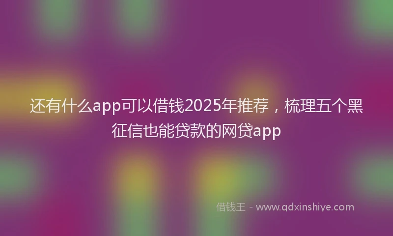 还有什么app可以借钱2025年推荐，梳理五个黑征信也能贷款的网贷app