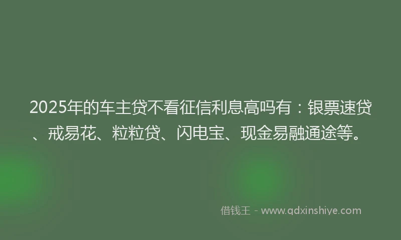2025年的车主贷不看征信利息高吗有：银票速贷、戒易花、粒粒贷、闪电宝、现金易融通途等。