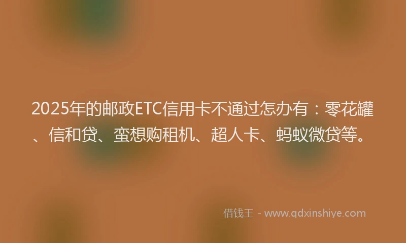 2025年的邮政ETC信用卡不通过怎办有：零花罐、信和贷、蛮想购租机、超人卡、蚂蚁微贷等。