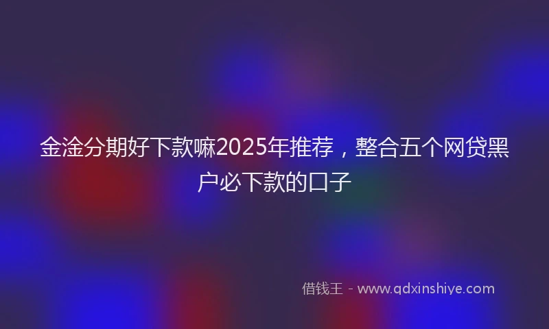 金淦分期好下款嘛2025年推荐，整合五个网贷黑户必下款的口子