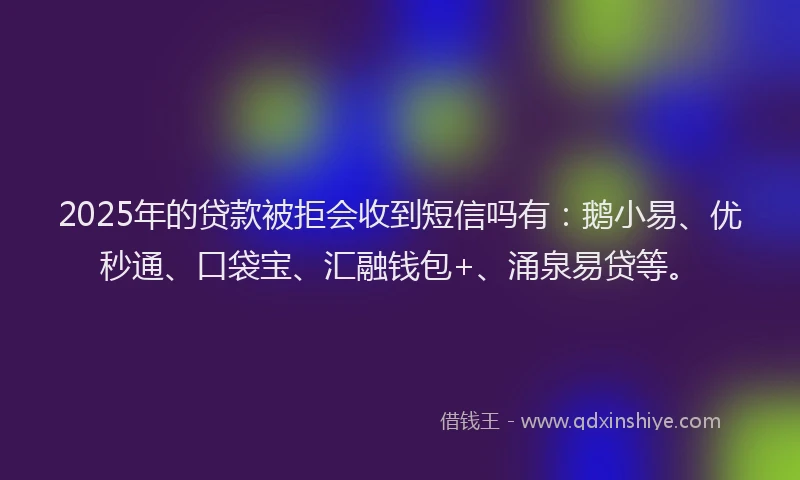 2025年的贷款被拒会收到短信吗有：鹅小易、优秒通、口袋宝、汇融钱包+、涌泉易贷等。