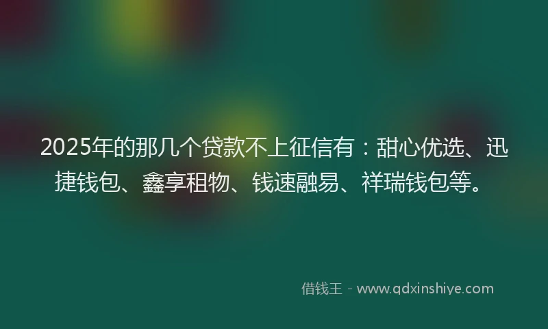 2025年的那几个贷款不上征信有：甜心优选、迅捷钱包、鑫享租物、钱速融易、祥瑞钱包等。
