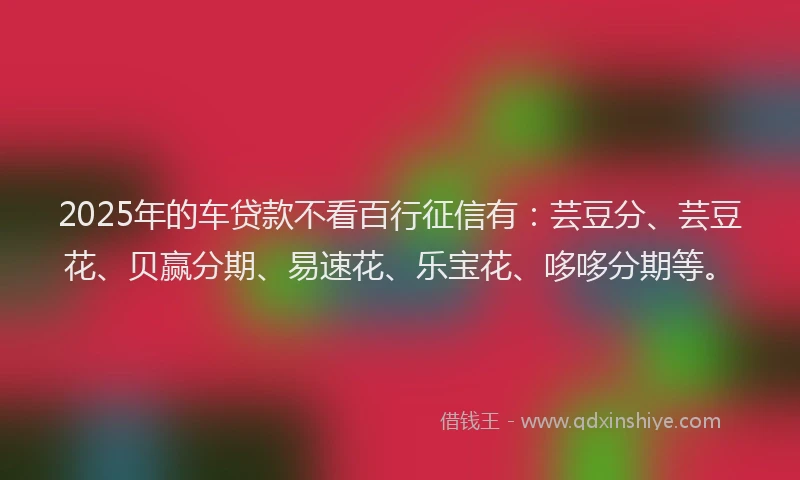 2025年的车贷款不看百行征信有：芸豆分、芸豆花、贝赢分期、易速花、乐宝花、哆哆分期等。