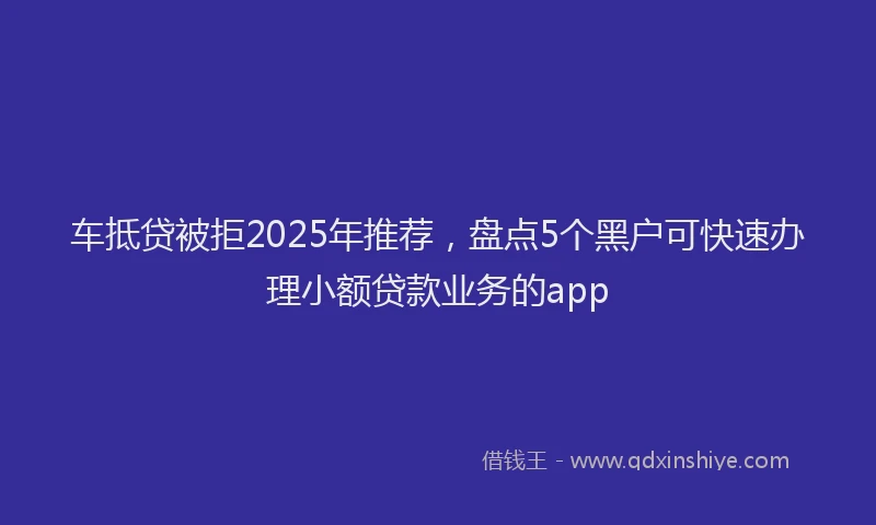 车抵贷被拒2025年推荐，盘点5个黑户可快速办理小额贷款业务的app
