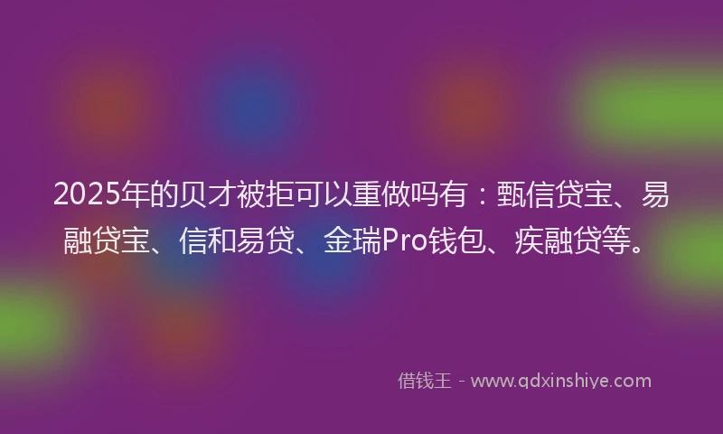 2025年的贝才被拒可以重做吗有：甄信贷宝、易融贷宝、信和易贷、金瑞Pro钱包、疾融贷等。