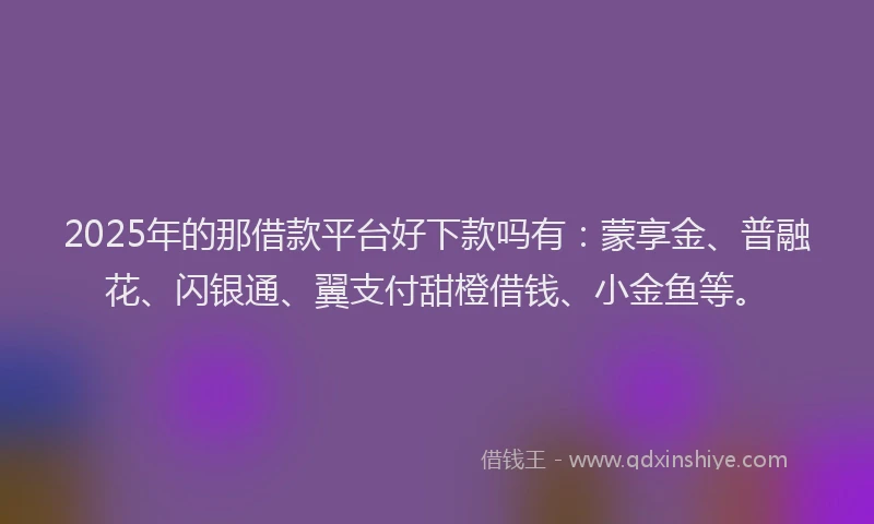 2025年的那借款平台好下款吗有：蒙享金、普融花、闪银通、翼支付甜橙借钱、小金鱼等。