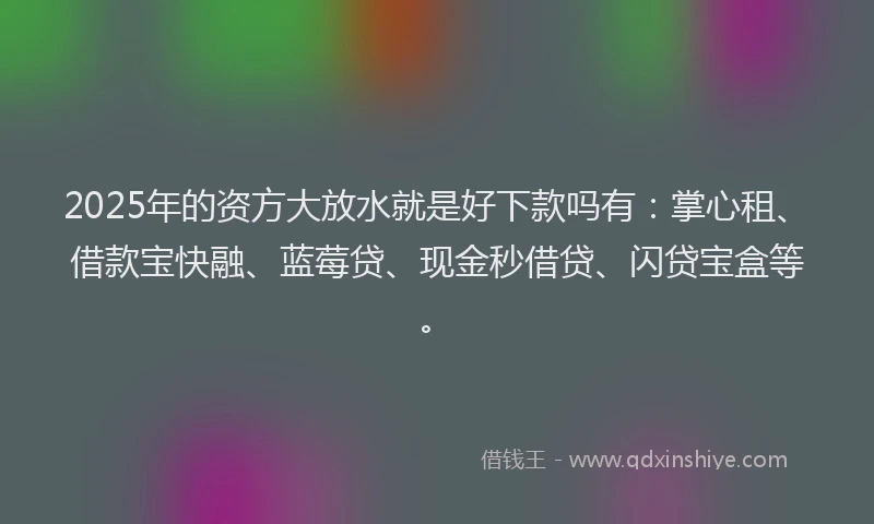 2025年的资方大放水就是好下款吗有：掌心租、借款宝快融、蓝莓贷、现金秒借贷、闪贷宝盒等。