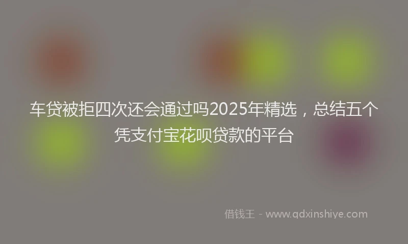 车贷被拒四次还会通过吗2025年精选，总结五个凭支付宝花呗贷款的平台