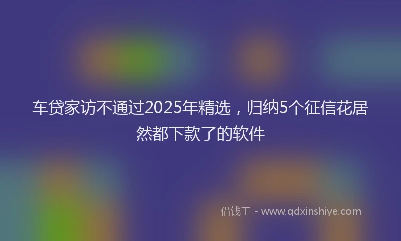 车贷家访不通过2025年精选，归纳5个征信花居然都下款了的软件