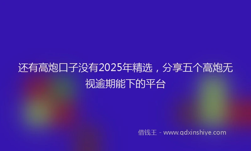 还有高炮口子没有2025年精选，分享五个高炮无视逾期能下的平台
