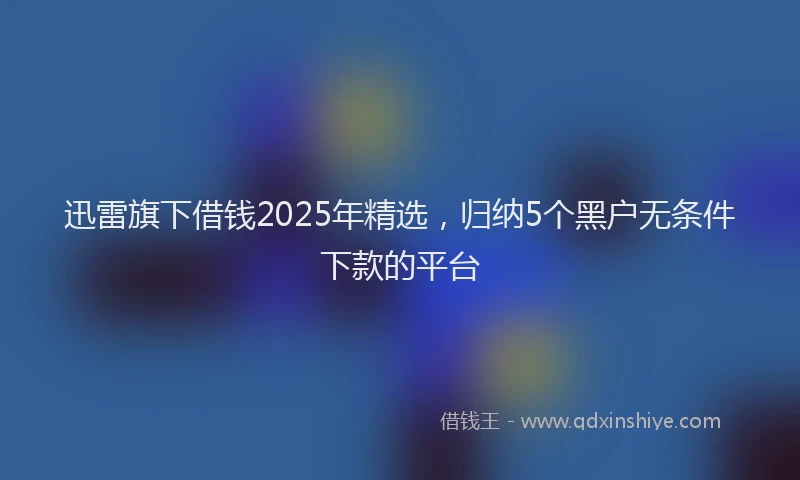 迅雷旗下借钱2025年精选，归纳5个黑户无条件下款的平台