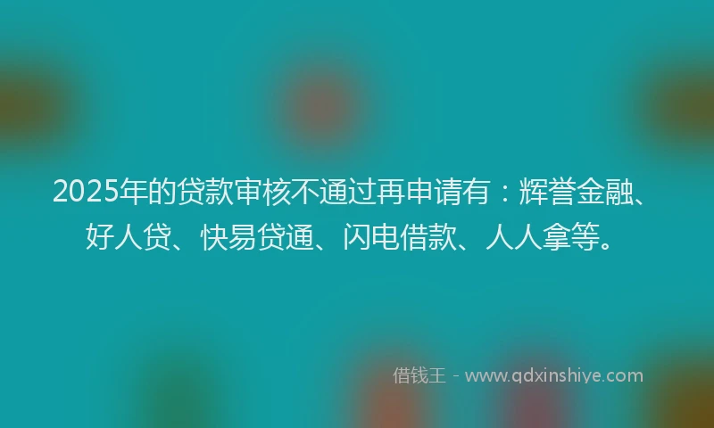 2025年的贷款审核不通过再申请有：辉誉金融、好人贷、快易贷通、闪电借款、人人拿等。