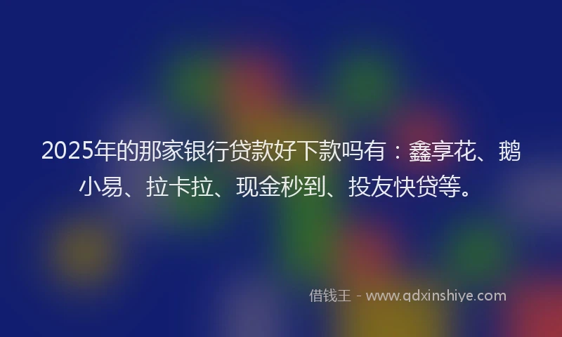 2025年的那家银行贷款好下款吗有：鑫享花、鹅小易、拉卡拉、现金秒到、投友快贷等。
