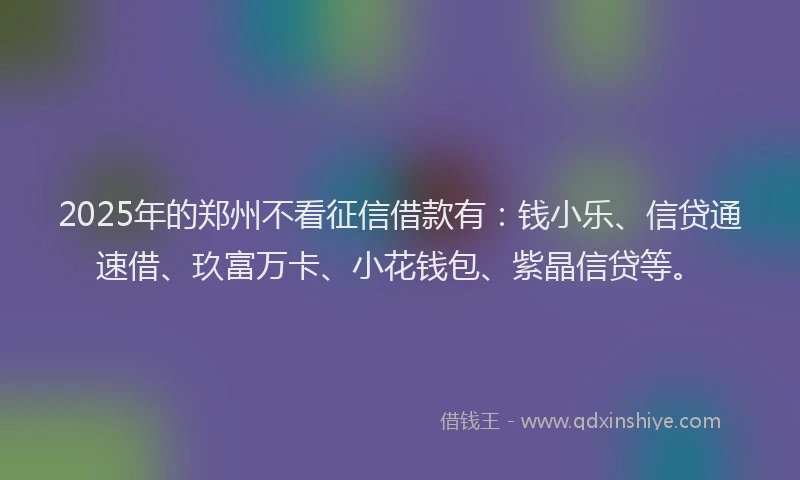 2025年的郑州不看征信借款有：钱小乐、信贷通速借、玖富万卡、小花钱包、紫晶信贷等。