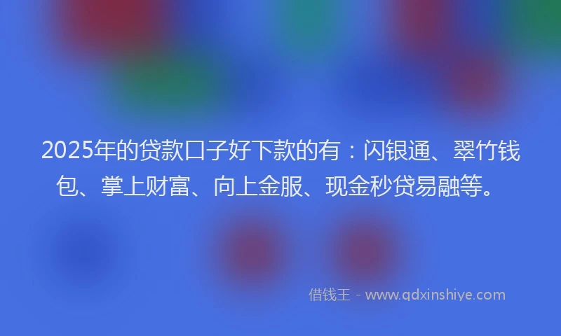 2025年的贷款口子好下款的有：闪银通、翠竹钱包、掌上财富、向上金服、现金秒贷易融等。