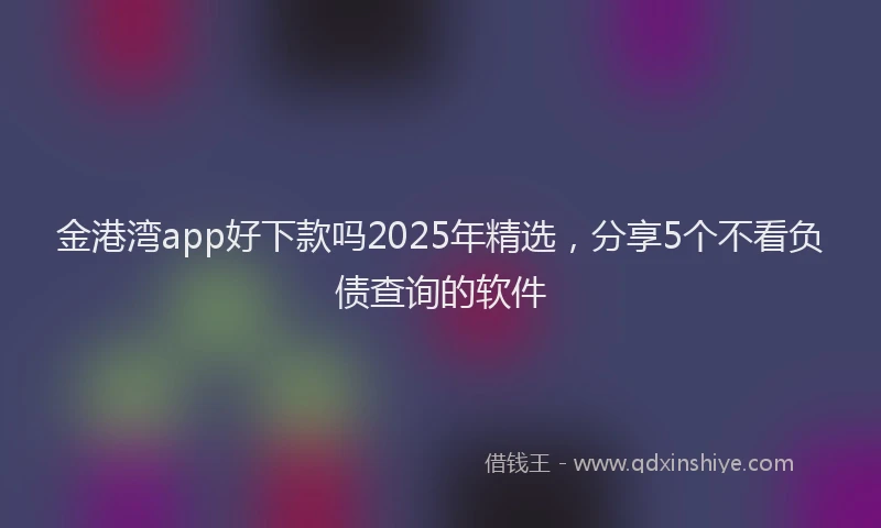 金港湾app好下款吗2025年精选，分享5个不看负债查询的软件