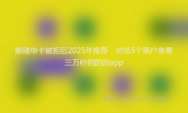 邮储申卡被拒后2025年推荐，总结5个黑户急需三万秒到的的app