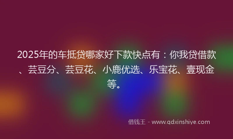 2025年的车抵贷哪家好下款快点有：你我贷借款、芸豆分、芸豆花、小鹿优选、乐宝花、壹现金等。