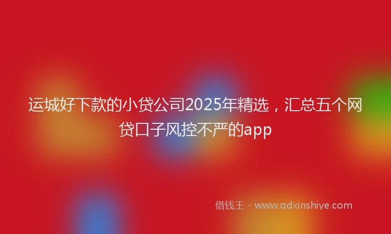 运城好下款的小贷公司2025年精选，汇总五个网贷口子风控不严的app