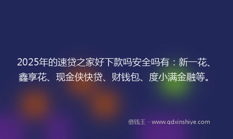 2025年的速贷之家好下款吗安全吗有：新一花、鑫享花、现金侠快贷、财钱包、度小满金融等。