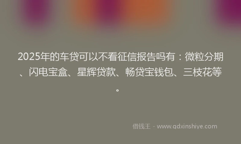 2025年的车贷可以不看征信报告吗有：微粒分期、闪电宝盒、星辉贷款、畅贷宝钱包、三枝花等。