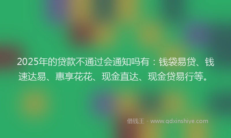 2025年的贷款不通过会通知吗有：钱袋易贷、钱速达易、惠享花花、现金直达、现金贷易行等。