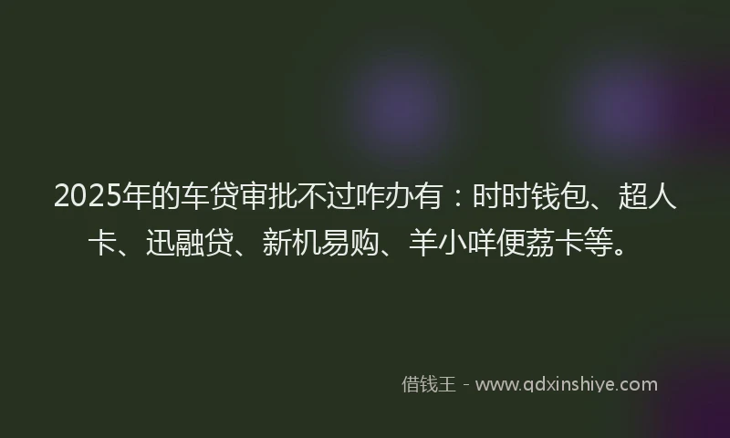 2025年的车贷审批不过咋办有：时时钱包、超人卡、迅融贷、新机易购、羊小咩便荔卡等。