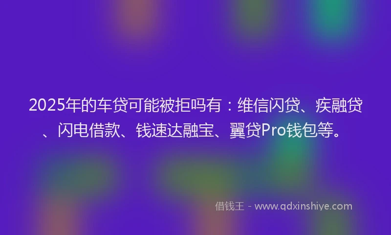 2025年的车贷可能被拒吗有：维信闪贷、疾融贷、闪电借款、钱速达融宝、翼贷Pro钱包等。