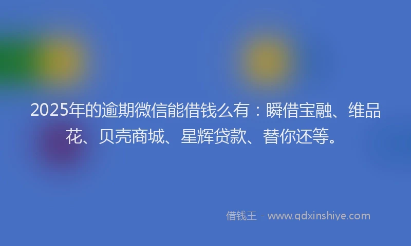 2025年的逾期微信能借钱么有：瞬借宝融、维品花、贝壳商城、星辉贷款、替你还等。