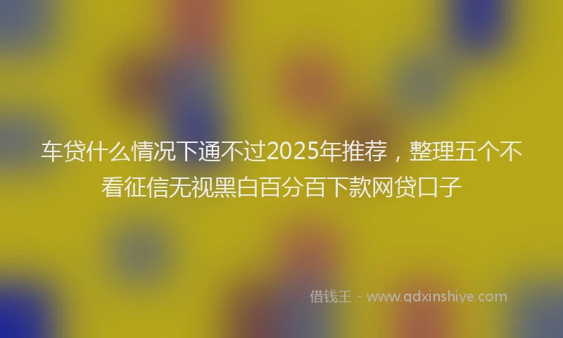 车贷什么情况下通不过2025年推荐，整理五个不看征信无视黑白百分百下款网贷口子