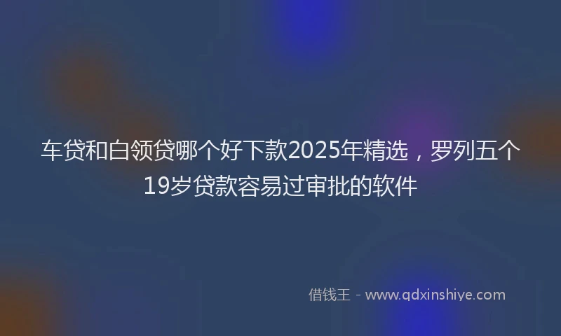 车贷和白领贷哪个好下款2025年精选，罗列五个19岁贷款容易过审批的软件