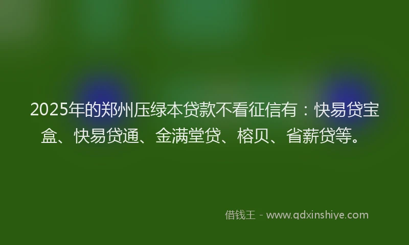 2025年的郑州压绿本贷款不看征信有：快易贷宝盒、快易贷通、金满堂贷、榕贝、省薪贷等。