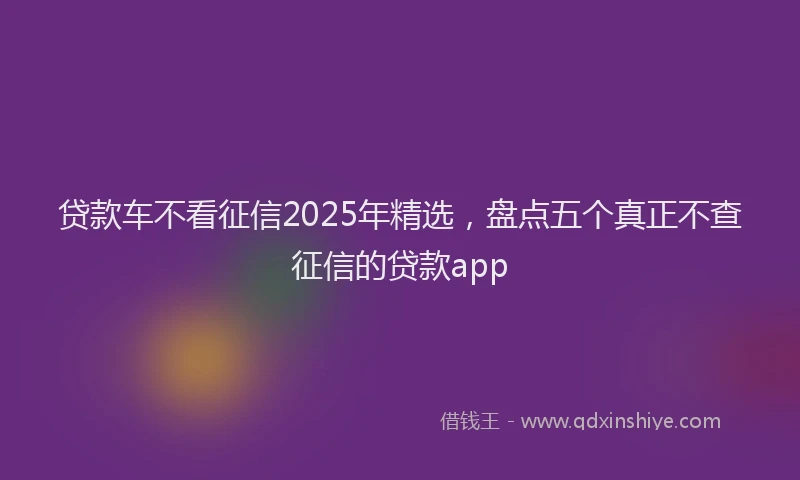 贷款车不看征信2025年精选，盘点五个真正不查征信的贷款app