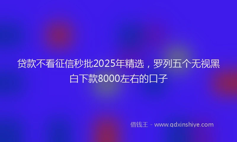 贷款不看征信秒批2025年精选，罗列五个无视黑白下款8000左右的口子