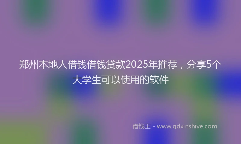 郑州本地人借钱借钱贷款2025年推荐，分享5个大学生可以使用的软件