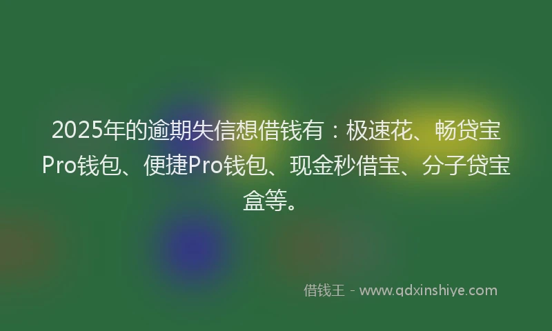 2025年的逾期失信想借钱有：极速花、畅贷宝Pro钱包、便捷Pro钱包、现金秒借宝、分子贷宝盒等。