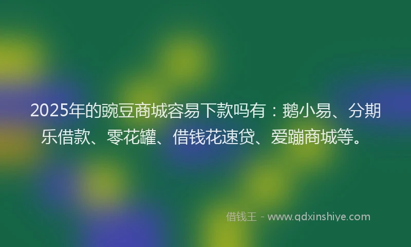 2025年的豌豆商城容易下款吗有：鹅小易、分期乐借款、零花罐、借钱花速贷、爱蹦商城等。