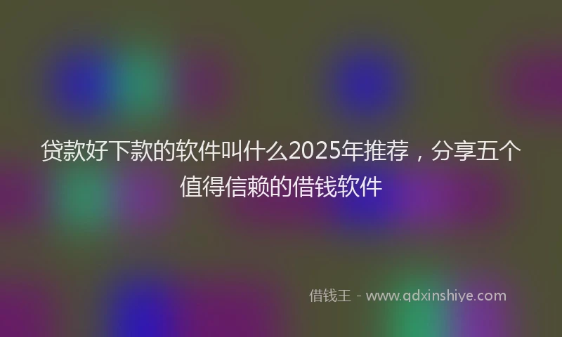 贷款好下款的软件叫什么2025年推荐，分享五个值得信赖的借钱软件