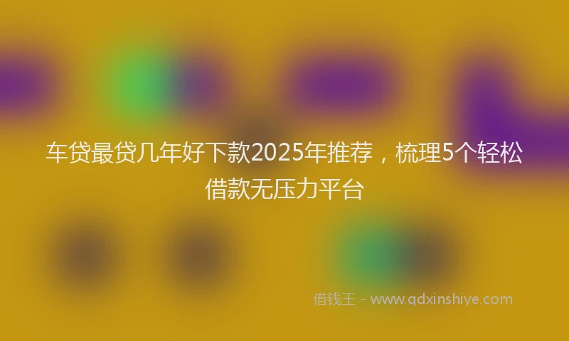 车贷最贷几年好下款2025年推荐，梳理5个轻松借款无压力平台
