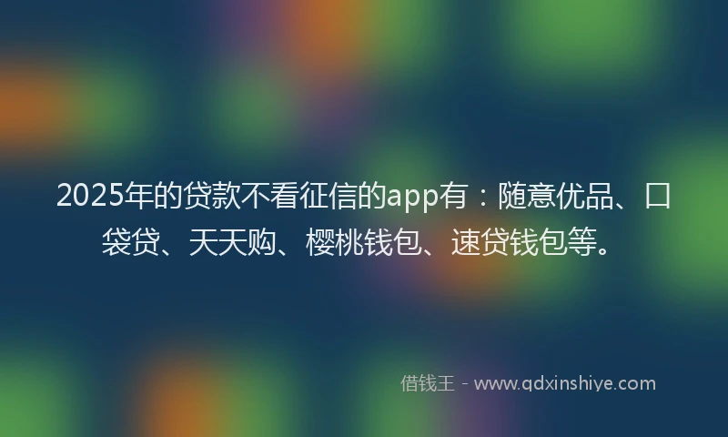 2025年的贷款不看征信的app有：随意优品、口袋贷、天天购、樱桃钱包、速贷钱包等。