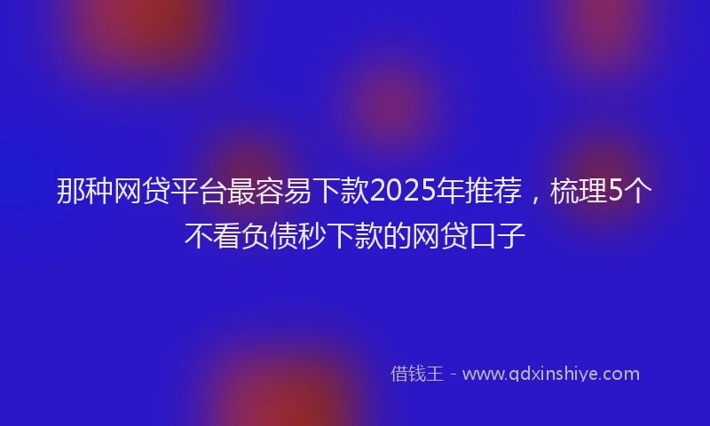 那种网贷平台最容易下款2025年推荐，梳理5个不看负债秒下款的网贷口子