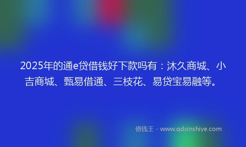 2025年的通e贷借钱好下款吗有：沐久商城、小吉商城、甄易借通、三枝花、易贷宝易融等。