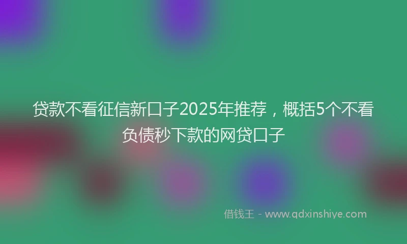 贷款不看征信新口子2025年推荐，概括5个不看负债秒下款的网贷口子