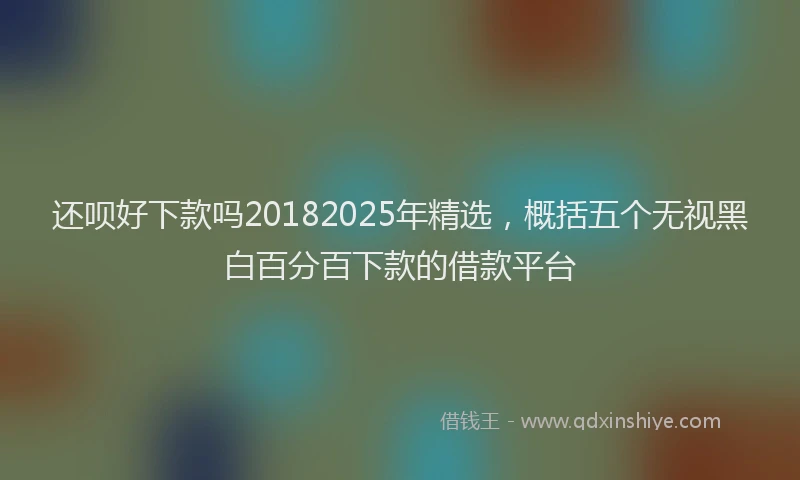 还呗好下款吗20182025年精选，概括五个无视黑白百分百下款的借款平台