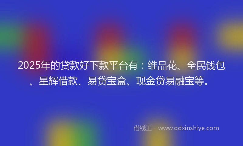 2025年的贷款好下款平台有：维品花、全民钱包、星辉借款、易贷宝盒、现金贷易融宝等。