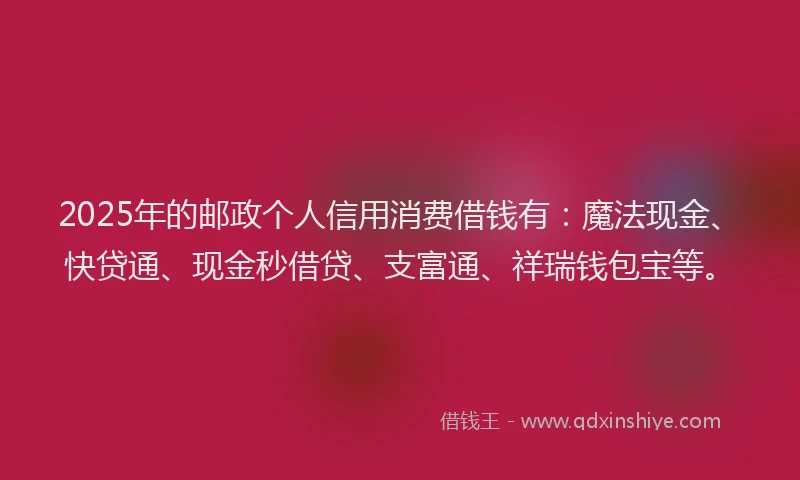 2025年的邮政个人信用消费借钱有：魔法现金、快贷通、现金秒借贷、支富通、祥瑞钱包宝等。
