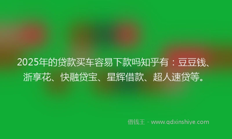2025年的贷款买车容易下款吗知乎有：豆豆钱、浙享花、快融贷宝、星辉借款、超人速贷等。